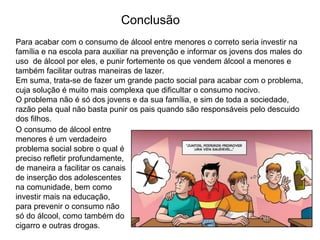 Para acabar com o consumo de álcool entre menores o correto seria investir na
família e na escola para auxiliar na prevenção e informar os jovens dos males do
uso de álcool por eles, e punir fortemente os que vendem álcool a menores e
também facilitar outras maneiras de lazer.
Em suma, trata-se de fazer um grande pacto social para acabar com o problema,
cuja solução é muito mais complexa que dificultar o consumo nocivo.
O problema não é só dos jovens e da sua família, e sim de toda a sociedade,
razão pela qual não basta punir os pais quando são responsáveis pelo descuido
dos filhos.
O consumo de álcool entre
menores é um verdadeiro
problema social sobre o qual é
preciso refletir profundamente,
de maneira a facilitar os canais
de inserção dos adolescentes
na comunidade, bem como
investir mais na educação,
para prevenir o consumo não
só do álcool, como também do
cigarro e outras drogas.
Conclusão
 