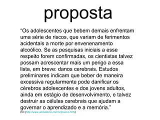 “Os adolescentes que bebem demais enfrentam
uma série de riscos, que variam de ferimentos
acidentais a morte por envenenamento
alcoólico. Se as pesquisas iniciais a esse
respeito forem confirmadas, os cientistas talvez
possam acrescentar mais um perigo a essa
lista, em breve: danos cerebrais. Estudos
preliminares indicam que beber de maneira
excessiva regularmente pode danificar os
cérebros adolescentes e dos jovens adultos,
ainda em estágio de desenvolvimento, e talvez
destruir as células cerebrais que ajudam a
governar o aprendizado e a memória.”
Em (http://www.alcoolismo.com.br/jovens.html)
proposta
 