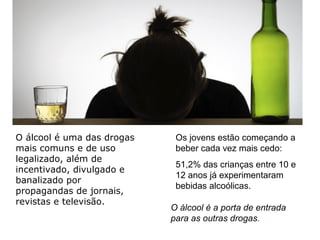 Os jovens estão começando a
beber cada vez mais cedo:
51,2% das crianças entre 10 e
12 anos já experimentaram
bebidas alcoólicas.
O álcool é uma das drogas
mais comuns e de uso
legalizado, além de
incentivado, divulgado e
banalizado por
propagandas de jornais,
revistas e televisão.
O álcool é a porta de entrada
para as outras drogas.
 