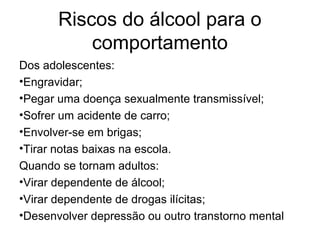 Riscos do álcool para o
comportamento
Dos adolescentes:
•Engravidar;
•Pegar uma doença sexualmente transmissível;
•Sofrer um acidente de carro;
•Envolver-se em brigas;
•Tirar notas baixas na escola.
Quando se tornam adultos:
•Virar dependente de álcool;
•Virar dependente de drogas ilícitas;
•Desenvolver depressão ou outro transtorno mental
 