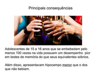 Adolescentes de 15 a 16 anos que se embebedam pelo
menos 100 vezes na vida possuem um desempenho pior
em testes de memória do que seus equivalentes sóbrios.
Além disso, apresentavam hipocampo menor que o dos
que não bebiam.
Principais consequências
 