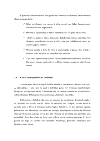 É possível identificar quando uma pessoa está tornando-se alcoólatra. Basta observar
alguns sinais de alerta :
 Beber socialmente com amigos é algo normal, mas beber frequentemente
sozinho é um sinal de problema;
 Observe se a quantidade de bebida aumenta a cada vez que a pessoa bebe;
 Observe o quanto a pessoa considera a bebida uma parte de sua rotina. Um
alcoólatra normalmente tem um período certo para embebedar-se, como por
exemplo, após o trabalho;
 Observe quando a hora de beber é interrompida, a pessoa fica irritada e
continua assim até que a sua compulsão seja satisfeita;
 Veja como a pessoa reage quando é questionada sobre seus hábitos alcoólicos.
Ele sempre nega ou mente sobre o problema e nunca enxerga que está bebendo
demais.
1.3 Causas e consequências do alcoolismo
A iniciação no hábito de ingerir bebidas alcoólicas tem ocorrido cada vez mais cedo.
A adolescência é uma fase na qual o indivíduo passa por profundas transformações
biológicas, psicológicas e sociais. É nessa fase que ele começa a moldar sua personalidade e
sofrer influências de fatores diversos como amigos, familiares e da mídia.
Infelizmente, a bebida é tida como um elemento de socialização, de autoafirmação e
de inclusão no mundo adulto. Além do estímulo dos amigos, muitas vezes o
contato com o álcool é propiciado pelos próprios familiares. Os pais ignoram algumas
práticas que eles adotam em casa, como por exemplo, embriagar-se na frente dos filhos ou
oferecer bebida para a criança provar. Isso não o tornará um alcoólatra, mas despertará uma
curiosidade. Já na fase adulta, os fatores que influenciam ao consumo excessivo de álcool
podem ser: fugir ou suportar uma realidade, desemprego, problemas financeiros e/ou
familiares, entre outros.
 