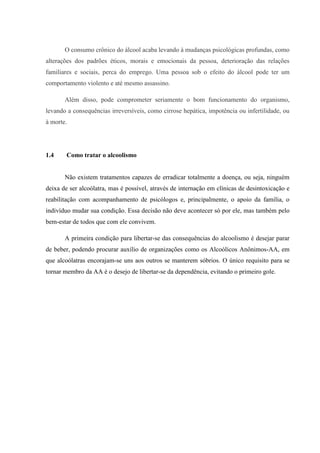 O consumo crônico do álcool acaba levando à mudanças psicológicas profundas, como
alterações dos padrões éticos, morais e emocionais da pessoa, deterioração das relações
familiares e sociais, perca do emprego. Uma pessoa sob o efeito do álcool pode ter um
comportamento violento e até mesmo assassino.
Além disso, pode comprometer seriamente o bom funcionamento do organismo,
levando a consequências irreversíveis, como cirrose hepática, impotência ou infertilidade, ou
à morte.
1.4 Como tratar o alcoolismo
Não existem tratamentos capazes de erradicar totalmente a doença, ou seja, ninguém
deixa de ser alcoólatra, mas é possível, através de internação em clínicas de desintoxicação e
reabilitação com acompanhamento de psicólogos e, principalmente, o apoio da família, o
indivíduo mudar sua condição. Essa decisão não deve acontecer só por ele, mas também pelo
bem-estar de todos que com ele convivem.
A primeira condição para libertar-se das consequências do alcoolismo é desejar parar
de beber, podendo procurar auxílio de organizações como os Alcoólicos Anônimos-AA, em
que alcoólatras encorajam-se uns aos outros se manterem sóbrios. O único requisito para se
tornar membro da AA é o desejo de libertar-se da dependência, evitando o primeiro gole.
 