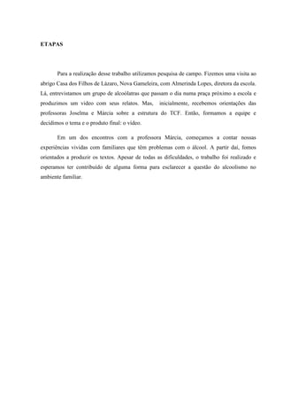 ETAPAS
Para a realização desse trabalho utilizamos pesquisa de campo. Fizemos uma visita ao
abrigo Casa dos Filhos de Lázaro, Nova Gameleira, com Almerinda Lopes, diretora da escola.
Lá, entrevistamos um grupo de alcoólatras que passam o dia numa praça próximo a escola e
produzimos um video com seus relatos. Mas, inicialmente, recebemos orientações das
professoras Joselma e Márcia sobre a estrutura do TCF. Então, formamos a equipe e
decidimos o tema e o produto final: o vídeo.
Em um dos encontros com a professora Márcia, começamos a contar nossas
experiências vividas com familiares que têm problemas com o álcool. A partir daí, fomos
orientados a produzir os textos. Apesar de todas as dificuldades, o trabalho foi realizado e
esperamos ter contribuído de alguma forma para esclarecer a questão do alcoolismo no
ambiente familiar.
 