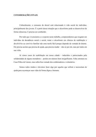 CONSIDERAÇÕES FINAIS
Culturalmente, o consumo de álcool está relacionado à vida social do indivíduo,
principalmente dos jovens. É a partir dessa situação que o alcoolismo pode se desenvolver de
forma silenciosa. E precisa ser combatido.
Por tudo que vivenciamos e o exposto neste trabalho, compreendemos que resgatar um
indivíduo da decadência moral e social, tratar o alcoolismo em clínicas de reablitação e
devolvê-los ao convívio familiar não uma tarefa fácil porque depende da vontade do doente.
Ele precisa aceitar que precisa de ajuda, que precisa mudar – não só por ele, mas por todos em
sua volta.
Já vimos casos de reabilitação em nossa cidade - induzidos e patrocinados pela
solidariedade de alguns moradores - porém em número bem insignificante. Falta estrutura na
Casa Filhos de Lázaro, mas sobra boa vontade dos colaboradores e voluntários.
Somos todos irmãos e devemos fazer algo por aqueles que sofrem e necessitam de
ajuda para recomeçar suas vidas de forma digna e humana.
 