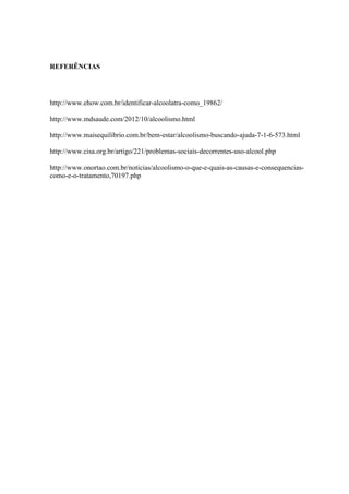 REFERÊNCIAS
http://www.ehow.com.br/identificar-alcoolatra-como_19862/
http://www.mdsaude.com/2012/10/alcoolismo.html
http://www.maisequilibrio.com.br/bem-estar/alcoolismo-buscando-ajuda-7-1-6-573.html
http://www.cisa.org.br/artigo/221/problemas-sociais-decorrentes-uso-alcool.php
http://www.onortao.com.br/noticias/alcoolismo-o-que-e-quais-as-causas-e-consequencias-
como-e-o-tratamento,70197.php
 