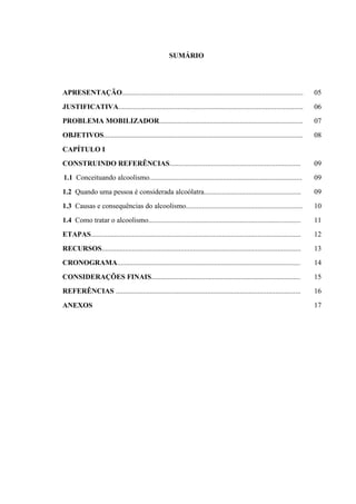 SUMÁRIO
APRESENTAÇÃO..................................................................................................... 05
JUSTIFICATIVA....................................................................................................... 06
PROBLEMA MOBILIZADOR................................................................................ 07
OBJETIVOS............................................................................................................... 08
CAPÍTULO I
CONSTRUINDO REFERÊNCIAS......................................................................... 09
1.1 Conceituando alcoolismo..................................................................................... 09
1.2 Quando uma pessoa é considerada alcoólatra...................................................... 09
1.3 Causas e consequências do alcoolismo................................................................. 10
1.4 Como tratar o alcoolismo..................................................................................... 11
ETAPAS..................................................................................................................... 12
RECURSOS............................................................................................................... 13
CRONOGRAMA...................................................................................................... 14
CONSIDERAÇÕES FINAIS................................................................................... 15
REFERÊNCIAS ....................................................................................................... 16
ANEXOS 17
 