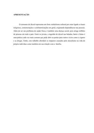 APRESENTAÇÃO
O consumo de álcool representa um forte simbolismo cultural por estar ligado a rituais
religiosos, comemorações e confraternizações em geral, originando dependências nas pessoas.
Além de ser um problema de saúde física, é também uma doença social, pois atinge milhões
de pessoas em todo o país. Entre os jovens, a ingestão de álcool nas baladas, bares e festas é
uma prática cada vez mais comum que pode abrir as portas para outros vícios como o cigarro
e as drogas. Então, este trabalho abordará os impactos causados pelo alcoolismo na vida do
próprio indivíduo como também em sua relação com a família.
 