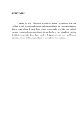 JUSTIFICATIVA
A escolha do tema “Alcoolismo no ambiente familiar” foi motivado pela triste
realidade na qual vivem alguns homens e mulheres gameleirense que encontramos todos os
dias na praça próxima à escola. Essas pessoas há anos estão envolvidas com o álcool,
morando e mendigando nas ruas, distantes de seus familiares e em situação de completa
decadência moral. Além disso, alguns membros da equipe convivem com o problema do
alcoolismo em suas famílias, testemunhando as consequências desse problema.
 