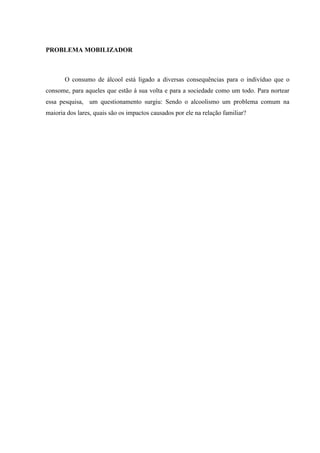 PROBLEMA MOBILIZADOR
O consumo de álcool está ligado a diversas consequências para o indivíduo que o
consome, para aqueles que estão à sua volta e para a sociedade como um todo. Para nortear
essa pesquisa, um questionamento surgiu: Sendo o alcoolismo um problema comum na
maioria dos lares, quais são os impactos causados por ele na relação familiar?
 