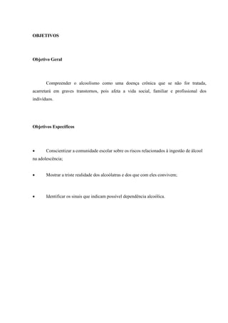 OBJETIVOS
Objetivo Geral
Compreender o alcoolismo como uma doença crônica que se não for tratada,
acarretará em graves transtornos, pois afeta a vida social, familiar e profissional dos
indivíduos.
Objetivos Específicos
 Conscientizar a comunidade escolar sobre os riscos relacionados à ingestão de álcool
na adolescência;
 Mostrar a triste realidade dos alcoólatras e dos que com eles convivem;
 Identificar os sinais que indicam possível dependência alcoólica.
 