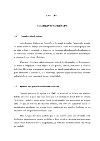 CAPÍTULO I
CONSTRUINDO REFERÊNCIAS
1.1 Conceituando alcoolismo
Alcoolismo ou Síndrome de Dependência do Álcool, segundo a Organização Mundial
de Saúde, é uma das doenças com conseqüências físicas e sociais mais danosas porque além
de afetar o físico, o emocional e o financeiro, ela é responsável também pelo elevado número
de homicídios, suicídios, acidentes de trabalho, de trânsito e um dos campeões de internações
e reinternações em clínica e hospitais.
Chama-se alcoolismo todo consumo excessivo de bebida alcoólica por longo prazo e
de forma e compulsiva, o qual degrada a vida pessoal, familiar, profissional e social do
indivíduo. Diz-se que uma pessoa é dependente do álcool quando ela não tem mais forças
para interromper o consumo e, se o interrompe, apresenta reações desagradáveis causadas
pela abstinência como mudança de humor e irritabilidade.
1.2 Quando uma pessoa é considerada alcoólatra
Segundo pesquisas divulgadas pelo IBGE, o percentual de homens que consome
bebidas alcoólicas é quase três vezes maior que o de mulheres no Brasil. Entre os homens,
36,3% (ou 25 milhões) tomam algum tipo de bebida alcoólica uma vez ou mais por semana,
ante 13% (ou 10 milhões) das mulheres. Portanto, nem todos que consumem álcool são
considerados alcoólatras. As pessoas bebem socialmente em reuniões familiares ou em
encontros com amigos em momentos de lazer.
Mas é preciso ter muito cuidado, pois o que começa como uma atividade social
inofensiva, vagarosamente torna-se um hábito e, logo, um vício. Algumas pessoas mostram
sinais óbvios de abuso do álcool e dependência, já outras não mostram nenhum sinal visível
da condição.
 