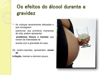 Os efeitos do álcool durante a
gravidez
 As crianças severamente afectadas e
que conseguem
sobreviver aos primeiros momentos
de vida, podem apresentar
problemas físicos e mentais que
variam de intensidade de
acordo com a gravidade do caso.
Os recém-nascidos apresentam sinais
de
irritação, mamam e dormem pouco.
 