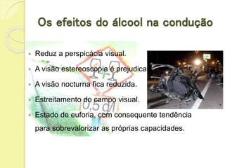 Os efeitos do álcool na condução
 Reduz a perspicácia visual.
 A visão estereoscopia é prejudicada.
 A visão nocturna fica reduzida.
 Estreitamento do campo visual.
 Estado de euforia, com consequente tendência
para sobrevalorizar as próprias capacidades.
 