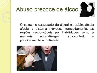 Abuso precoce de álcool
O consumo exagerado de álcool na adolescência
afecta o sistema nervoso, nomeadamente, as
regiões responsáveis por habilidades como a
memória, aprendizagem, autocontrolo e
principalmente a motivação.
 