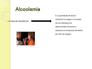 Alcoolemia
• A taxa de alcoolemia
É a quantidade de álcool
existente no sangue e no corpo
de um indivíduo em
determinado momento e
expressa-se em gramas de álcool
por litro de sangue.
 