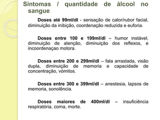 Sintomas / quantidade de álcool no
sangue
Doses até 99ml/dl - sensação de calor/rubor facial,
diminuição da inibição, coordenação reduzida e euforia.
Doses entre 100 e 199ml/dl – humor instável,
diminuição de atenção, diminuição dos reflexos, e
incoordenaçao motora.
Doses entre 200 e 299ml/dl – fala arrastada, visão
dupla, diminuição de memoria e capacidade de
concentração, vómitos.
Doses entre 300 e 399ml/dl – anestesia, lapsos de
memoria, sonolência.
Doses maiores de 400ml/dl – insuficiência
respiratória, coma, morte.
 