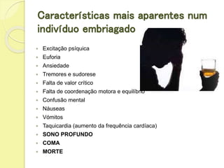 Características mais aparentes num
indivíduo embriagado
 Excitação psíquica
 Euforia
 Ansiedade
 Tremores e sudorese
 Falta de valor crítico
 Falta de coordenação motora e equilíbrio
 Confusão mental
 Náuseas
 Vómitos
 Taquicardia (aumento da frequência cardíaca)
 SONO PROFUNDO
 COMA
 MORTE
 