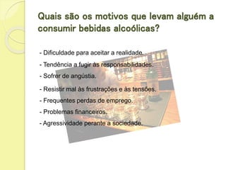 Quais são os motivos que levam alguém a
consumir bebidas alcoólicas?
- Dificuldade para aceitar a realidade.
- Tendência a fugir às responsabilidades.
- Sofrer de angústia.
- Resistir mal às frustrações e às tensões.
- Frequentes perdas de emprego.
- Problemas financeiros.
- Agressividade perante a sociedade.
 