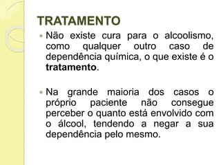 TRATAMENTO
 Não existe cura para o alcoolismo,
como qualquer outro caso de
dependência química, o que existe é o
tratamento.
 Na grande maioria dos casos o
próprio paciente não consegue
perceber o quanto está envolvido com
o álcool, tendendo a negar a sua
dependência pelo mesmo.
 