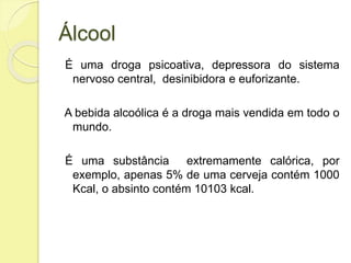 Álcool
É uma droga psicoativa, depressora do sistema
nervoso central, desinibidora e euforizante.
A bebida alcoólica é a droga mais vendida em todo o
mundo.
É uma substância extremamente calórica, por
exemplo, apenas 5% de uma cerveja contém 1000
Kcal, o absinto contém 10103 kcal.
 