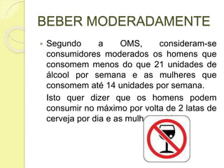 BEBER MODERADAMENTE
 Segundo a OMS, consideram-se
consumidores moderados os homens que
consomem menos do que 21 unidades de
álcool por semana e as mulheres que
consomem até 14 unidades por semana.
Isto quer dizer que os homens podem
consumir no máximo por volta de 2 latas de
cerveja por dia e as mulheres 1 lata.
 