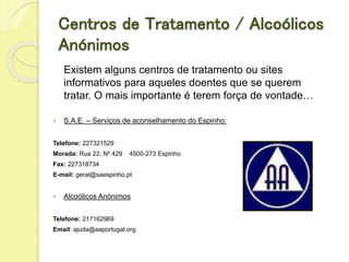 Centros de Tratamento / Alcoólicos
Anónimos
Existem alguns centros de tratamento ou sites
informativos para aqueles doentes que se querem
tratar. O mais importante é terem força de vontade…
 S.A.E. – Serviços de aconselhamento do Espinho:
Telefone: 227321529
Morada: Rua 22, Nº 429 4500-273 Espinho
Fax: 227318734
E-mail: geral@saespinho.pt
 Alcoólicos Anónimos
Telefone: 217162969
Email: ajuda@aaportugal.org
 