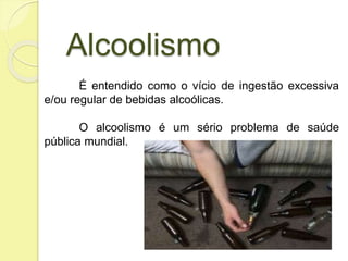 Alcoolismo
É entendido como o vício de ingestão excessiva
e/ou regular de bebidas alcoólicas.
O alcoolismo é um sério problema de saúde
pública mundial.
 