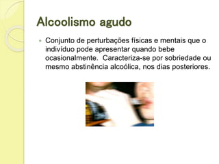 Alcoolismo agudo
 Conjunto de perturbações físicas e mentais que o
indivíduo pode apresentar quando bebe
ocasionalmente. Caracteriza-se por sobriedade ou
mesmo abstinência alcoólica, nos dias posteriores.
 