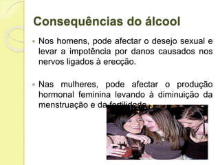  Nos homens, pode afectar o desejo sexual e
levar a impotência por danos causados nos
nervos ligados à erecção.
 Nas mulheres, pode afectar o produção
hormonal feminina levando à diminuição da
menstruação e da fertilidade.
Consequências do álcool
 