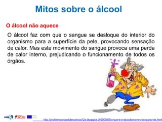 Mitos sobre o álcool
O álcool não aquece
O álcool faz com que o sangue se desloque do interior do
organismo para a superfície da pele, provocando sensação
de calor. Mas este movimento do sangue provoca uma perda
de calor interno, prejudicando o funcionamento de todos os
órgãos.
http://problemasnaadolescencia12a.blogspot.pt/2009/05/o-que-e-o-alcoolismo-e-o-conjunto-de.html
 