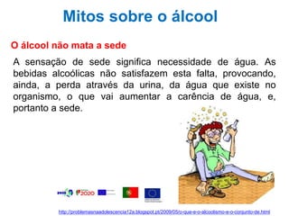 Mitos sobre o álcool
O álcool não mata a sede
A sensação de sede significa necessidade de água. As
bebidas alcoólicas não satisfazem esta falta, provocando,
ainda, a perda através da urina, da água que existe no
organismo, o que vai aumentar a carência de água, e,
portanto a sede.
http://problemasnaadolescencia12a.blogspot.pt/2009/05/o-que-e-o-alcoolismo-e-o-conjunto-de.html
 