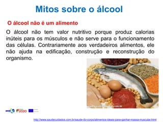 Mitos sobre o álcool
O álcool não é um alimento
O álcool não tem valor nutritivo porque produz calorias
inúteis para os músculos e não serve para o funcionamento
das células. Contrariamente aos verdadeiros alimentos, ele
não ajuda na edificação, construção e reconstrução do
organismo.
http://www.saudecuidados.com.br/saude-do-corpo/alimentos-ideais-para-ganhar-massa-muscular.html
 
