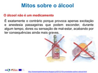 Mitos sobre o álcool
O álcool não é um medicamento
É exatamente o contrário porque provoca apenas excitação
e anestesia passageiras que podem esconder, durante
algum tempo, dores ou sensação de mal-estar, acabando por
ter consequências ainda mais graves.
http://draramispedroteixeira.blogspot.pt/2012/10/curiosidades-sobre-o-alcool.html
 