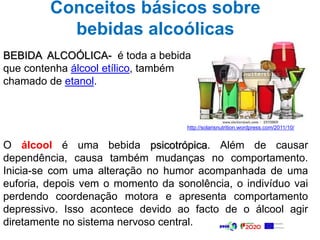 Conceitos básicos sobre
bebidas alcoólicas
BEBIDA ALCOÓLICA- é toda a bebida
que contenha álcool etílico, também
chamado de etanol.
O álcool é uma bebida psicotrópica. Além de causar
dependência, causa também mudanças no comportamento.
Inicia-se com uma alteração no humor acompanhada de uma
euforia, depois vem o momento da sonolência, o indivíduo vai
perdendo coordenação motora e apresenta comportamento
depressivo. Isso acontece devido ao facto de o álcool agir
diretamente no sistema nervoso central.
http://solarisnutrition.wordpress.com/2011/10/
 