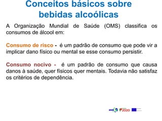 Conceitos básicos sobre
bebidas alcoólicas
A Organização Mundial de Saúde (OMS) classifica os
consumos de álcool em:
Consumo de risco - é um padrão de consumo que pode vir a
implicar dano físico ou mental se esse consumo persistir.
Consumo nocivo - é um padrão de consumo que causa
danos à saúde, quer físicos quer mentais. Todavia não satisfaz
os critérios de dependência.
 