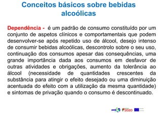 Dependência - é um padrão de consumo constituído por um
conjunto de aspetos clínicos e comportamentais que podem
desenvolver-se após repetido uso de álcool, desejo intenso
de consumir bebidas alcoólicas, descontrolo sobre o seu uso,
continuação dos consumos apesar das consequências, uma
grande importância dada aos consumos em desfavor de
outras atividades e obrigações, aumento da tolerância ao
álcool (necessidade de quantidades crescentes da
substância para atingir o efeito desejado ou uma diminuição
acentuada do efeito com a utilização da mesma quantidade)
e sintomas de privação quando o consumo é descontinuado.
Conceitos básicos sobre bebidas
alcoólicas
 