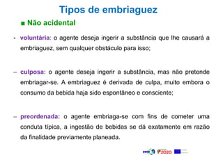 ■ Não acidental
Tipos de embriaguez
- voluntária: o agente deseja ingerir a substância que lhe causará a
embriaguez, sem qualquer obstáculo para isso;
– culposa: o agente deseja ingerir a substância, mas não pretende
embriagar-se. A embriaguez é derivada de culpa, muito embora o
consumo da bebida haja sido espontâneo e consciente;
– preordenada: o agente embriaga-se com fins de cometer uma
conduta típica, a ingestão de bebidas se dá exatamente em razão
da finalidade previamente planeada.
 