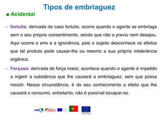 Tipos de embriaguez
■ Acidental
– fortuita: derivada de caso fortuito, ocorre quando o agente se embriaga
sem o seu próprio consentimento, sendo que não a previu nem desejou.
Aqui ocorre o erro e a ignorância, pois o sujeito desconhece os efeitos
que tal produto pode causar-lhe ou mesmo a sua própria intolerância
orgânica.
– Forçosa: derivada de força maior, acontece quando o agente é impelido
a ingerir a substância que lhe causará a embriaguez, sem que possa
resistir. Nessa circunstância, é do seu conhecimento o efeito que lhe
causará o consumo, entretanto, não é possível escapar-se.
 