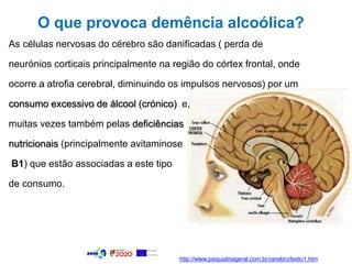 O que provoca demência alcoólica?
As células nervosas do cérebro são danificadas ( perda de
neurónios corticais principalmente na região do córtex frontal, onde
ocorre a atrofia cerebral, diminuindo os impulsos nervosos) por um
consumo excessivo de álcool (crónico) e,
muitas vezes também pelas deficiências
nutricionais (principalmente avitaminose
B1) que estão associadas a este tipo
de consumo.
http://www.psiquiatriageral.com.br/cerebro/texto1.htm
 