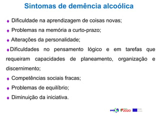 Sintomas de demência alcoólica
 Dificuldade na aprendizagem de coisas novas;
 Problemas na memória a curto-prazo;
 Alterações da personalidade;
Dificuldades no pensamento lógico e em tarefas que
requeiram capacidades de planeamento, organização e
discernimento;
 Competências sociais fracas;
 Problemas de equilíbrio;
 Diminuição da iniciativa.
 