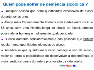 Quem pode sofrer de demência alcoólica ?
 Qualquer pessoa que beba quantidades excessivas de álcool
durante vários anos.
 Atinge mais frequentemente homens com idades entre os 45 e
65 anos, com uma história longa de abuso de álcool, embora
possa afetar homens e mulheres de qualquer idade.
 O risco aumenta consideravelmente nas pessoas que bebem
regularmente quantidades elevadas de álcool.
 Acredita-se que quanto mais cedo começa o uso de álcool,
maior se torna a possibilidade de desenvolver a dependência, e
maior serão os danos durante a progressão da vida adulta.
 