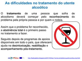 As dificuldades no tratamento do utente
alcoólico
O tratamento de uma pessoa que sofra de
alcoolismo deverá começar pelo reconhecimento do
problema pela própria pessoa e por quem o rodeia.
Assim que o problema for reconhecido,
a abstinência total é o primeiro passo
no tratamento a fazer.
Seguido depois de programas de apoios
disponíveis em todo o país, que oferecem
ajuda na desintoxicação, reabilitação e
acompanhamento pós-tratamento.
http://feelingtattoo.blogspot.pt/2011/03/top-7-erros-cometidos-quando-se-faz-uma.html
 