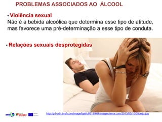 • Violência sexual
Não é a bebida alcoólica que determina esse tipo de atitude,
mas favorece uma pré-determinação a esse tipo de conduta.
• Relações sexuais desprotegidas
http://p1-cdn.trrsf.com/image/fget/cf/619/464/images.terra.com/2013/05/10/05beijo.jpg
PROBLEMAS ASSOCIADOS AO ÁLCOOL
 