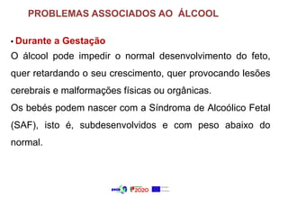 PROBLEMAS ASSOCIADOS AO ÁLCOOL
• Durante a Gestação
O álcool pode impedir o normal desenvolvimento do feto,
quer retardando o seu crescimento, quer provocando lesões
cerebrais e malformações físicas ou orgânicas.
Os bebés podem nascer com a Síndroma de Alcoólico Fetal
(SAF), isto é, subdesenvolvidos e com peso abaixo do
normal.
 