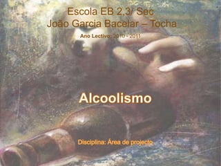 Escola EB 2,3/ Sec  João Garcia Bacelar – Tocha Ano Lectivo: 2010 - 2011 AlcoolismoDisciplina: Área de projecto 