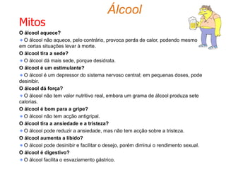 ÁlcoolO alcoólico tem necessidade de álcool porque:quer fugir às suas responsabilidades; sofre de angústia, é agressivo, resiste mal às frustrações e às tensões;o seu nível de consciência tende a levá-lo a uma conduta impulsiva; é negligente perante a família;  tem frequentes perdas de emprego; tem problemas financeiros; sofre de agressividade perante a sociedade; tem dificuldade em colaborar.Causas