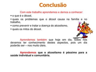 ÁlcoolPara além do sofrimento físico e psíquico que o álcool pode causar ao indivíduo, ele provoca ainda graves problemas sociais: Na família o alcoolismo provoca: - Discussões, maus tratos e más condições económicas (Os filhos são as principais vitimas). No trabalho o alcoolismo provoca:    Dificuldade de convívio;