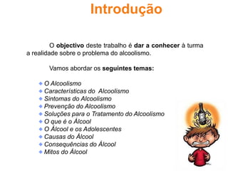 IntroduçãoO objectivo deste trabalho é dar a conhecer à turma a realidade sobre o problema do alcoolismo. 	Vamos abordar os seguintes temas: O Alcoolismo Características do  Alcoolismo Sintomas do Alcoolismo Prevenção do Alcoolismo Soluções para o Tratamento do Alcoolismo O que é o Álcool O Álcool e os Adolescentes Causas do Álcool Consequências do Álcool Mitos do Álcool 