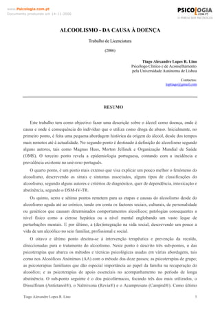 Tiago Alexandre Lopes R. Lino 1
www.Psicologia.com.pt
Documento produzido em 14-11-2006
ALCOOLISMO - DA CAUSA À DOENÇA
Trabalho de Licenciatura
(2006)
Tiago Alexandre Lopes R. Lino
Psicólogo Clínico e de Aconselhamento
pela Universidade Autónoma de Lisboa
Contactos:
loptiago@gmail.com
RESUMO
Este trabalho tem como objectivo fazer uma descrição sobre o álcool como doença, onde é
causa e onde é consequência do indivíduo que o utiliza como droga de abuso. Inicialmente, no
primeiro ponto, é feita uma pequena abordagem histórica da origem do álcool, desde dos tempos
mais remotos até à actualidade. No segundo ponto é destinado à definição do alcoolismo segundo
alguns autores, tais como Magnus Huss, Morton Jellinek e Organização Mundial de Saúde
(OMS). O terceiro ponto revela a epidemiologia portuguesa, contando com a incidência e
prevalência existente no universo português.
O quarto ponto, é um ponto mais extenso que visa explicar um pouco melhor o fenómeno do
alcoolismo, descrevendo os sinais e síntomas associados, alguns tipos de classificações do
alcoolismo, segundo alguns autores e critérios de diagnóstico, quer de dependência, intoxicação e
abstinência, segundo o DSM-IV-TR.
Os quinto, sexto e sétimo pontos remetem para as etapas e causas do alcoolismo desde do
alcoolismo aguda até ao crónico, tendo em conta os factores sociais, culturais, de personalidade
ou genéticos que causam determinados comportamentos alcoólicos; patologias consequentes a
nível físico como a cirrose hepática ou a nível mental englobando um vasto leque de
perturbações mentais. E por último, a (des)integração na vida social, descrevendo um pouco a
vida de um alcoólico no seio familiar, profissional e social.
O oitavo e último ponto destina-se à intervenção terapêutica e prevenção da recaída,
direccionadas para o tratamento do alcoolismo. Neste ponto é descrito três sub-pontos, o das
psicoterapias que abarca os métodos e técnicas psicológicas usadas em várias abordagens, tais
como nos Alcoólicos Anónimos (AA) com o método dos doze passos; as psicoterapias de grupo;
as psicoterapias familiares que dão especial importância ao papel da família na recuperação do
alcoólico; e as psicoterapias de apoio essenciais no acompanhamento no período de longa
abstinência. O sub-ponto seguinte é o dos psicofármacos, focando três dos mais utilizados, o
Dissulfiram (Antietanol®), o Naltrexona (Revia®) e o Acamprosato (Campral®). Como último
 